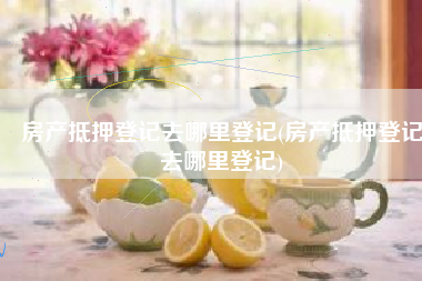 房产抵押登记去哪里登记(房产抵押登记去哪里登记)