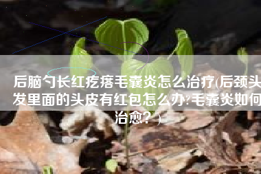 后脑勺长红疙瘩毛囊炎怎么治疗(后颈头发里面的头皮有红包怎么办?毛囊炎如何治愈？)