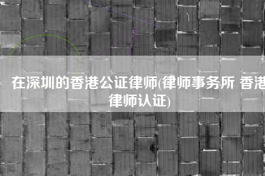 在深圳的香港公证律师(律师事务所 香港律师认证)