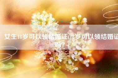 女生18岁可以领结婚证(18岁可以领结婚证吗？)