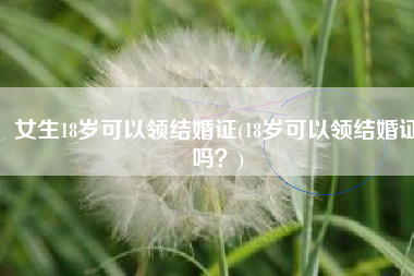 女生18岁可以领结婚证(18岁可以领结婚证吗？)