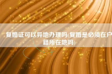 复婚证可以异地办理吗(复婚是必须在户籍所在地吗)