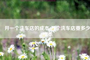 开一个洗车店的成本 开个洗车店要多少成本
