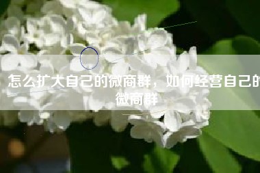 怎么扩大自己的微商群，如何经营自己的微商群