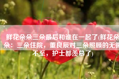 鲜花朵朵三朵最后和谁在一起了(鲜花朵朵：三朵住院，董良辰对三朵照顾的无微不至，护士都羡慕了)
