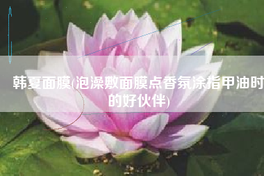 韩夏面膜(泡澡敷面膜点香氛涂指甲油时的好伙伴)