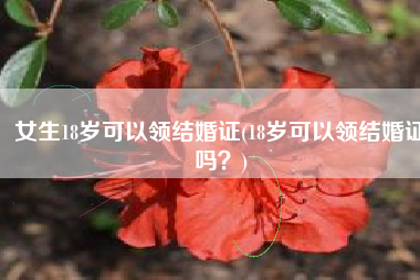 女生18岁可以领结婚证(18岁可以领结婚证吗？)