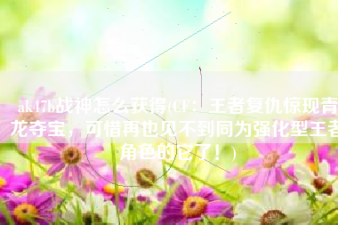 ak47b战神怎么获得(CF：王者复仇惊现青龙夺宝，可惜再也见不到同为强化型王者角色的它了！)