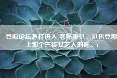 豆瓣论坛怎样进入(老帖重扒。扒扒豆瓣上那个三线女艺人的贴。)