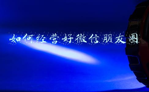 如何经营好微信朋友圈保险，保险微信朋友圈营销技巧