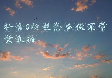 抖音零粉丝直播带货(抖音电商零粉丝怎么直播带货？)
