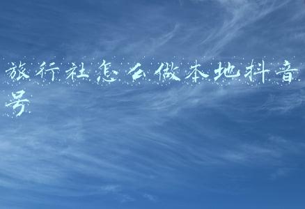 旅行社怎么做本地抖音号
