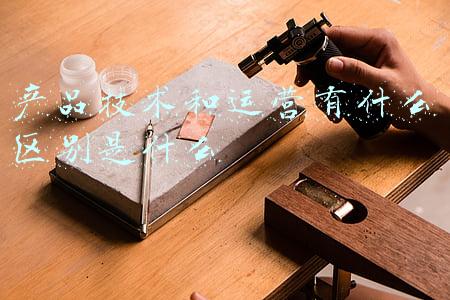 产品技术和运营有什么区别是什么