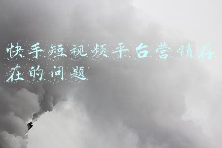 快手短视频平台营销存在的问题
