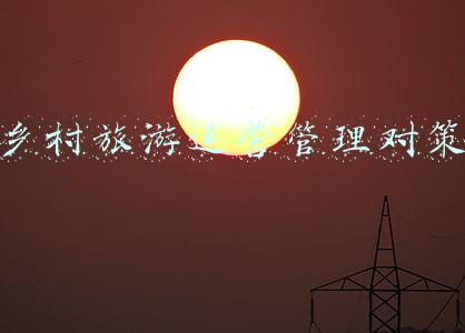 乡村旅游经营与管理(田园风光好就可以搞乡村旅游吗？投资乡村旅游，你需要知道这些)