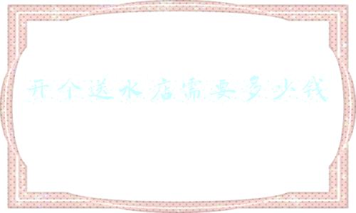 如何开送水店(怎样开桶装水店)