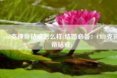 crd克徕帝钻戒怎么样(结婚必备：CRD克徕帝钻戒)